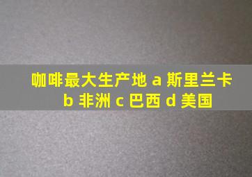 咖啡最大生产地 a 斯里兰卡 b 非洲 c 巴西 d 美国